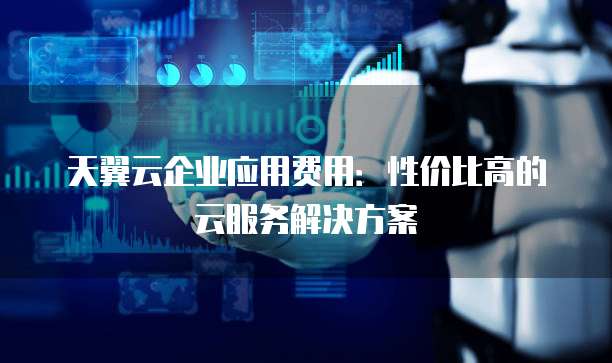 天翼云企业应用费用:性价比高的云服务解决方案