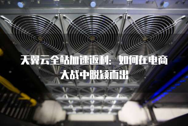 天翼云全站加速返利:如何在电商大战中脱颖而出
