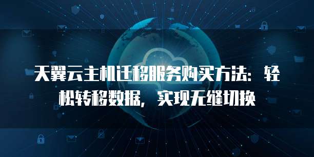 天翼云主机迁移服务购买方法:轻松转移数据,实现无缝切换