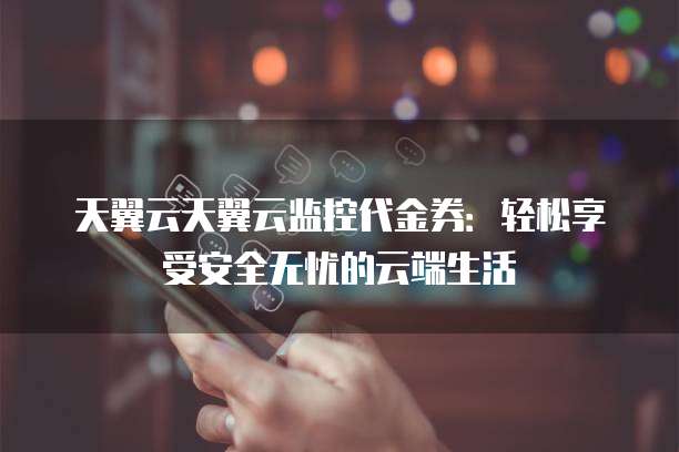 天翼云天翼云监控代金券:轻松享受安全无忧的云端生活