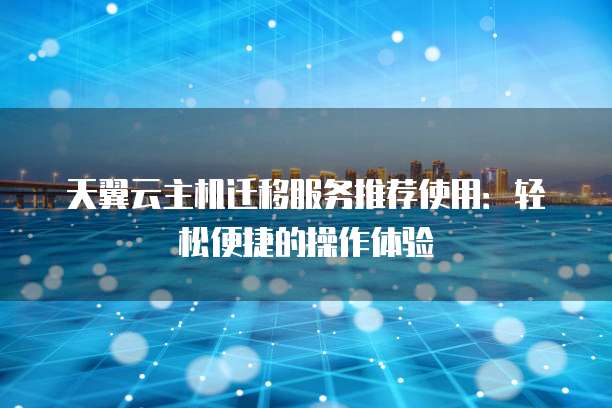 天翼云主机迁移服务推荐使用:轻松便捷的操作体验