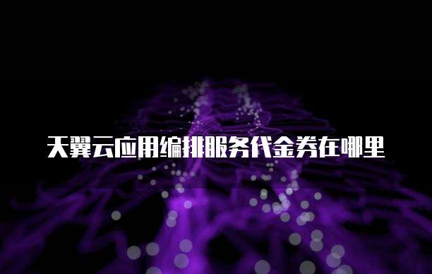 天翼云应用编排服务代金券在哪里