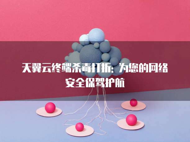 天翼云终端杀毒打折: 为您的网络安全保驾护航
