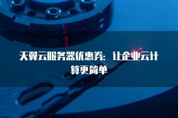 天翼云服务器优惠券:让企业云计算更简单