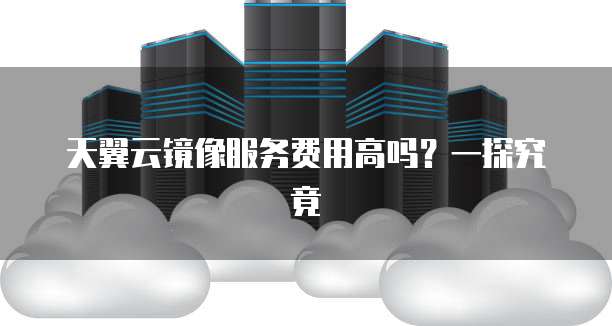 天翼云镜像服务费用高吗?一探究竟