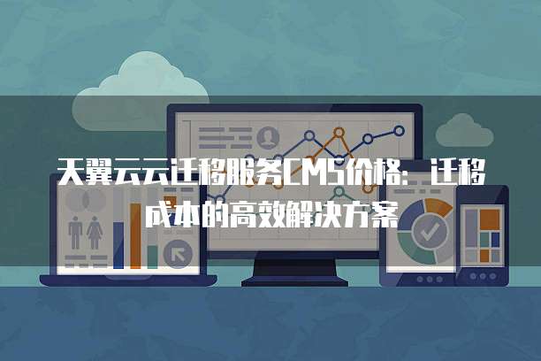 天翼云云迁移服务CMS价格:迁移成本的高效解决方案