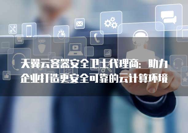 天翼云容器安全卫士代理商:助力企业打造更安全可靠的云计算环境