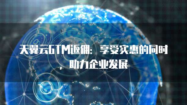 天翼云GTM返佣:享受实惠的同时,助力企业发展