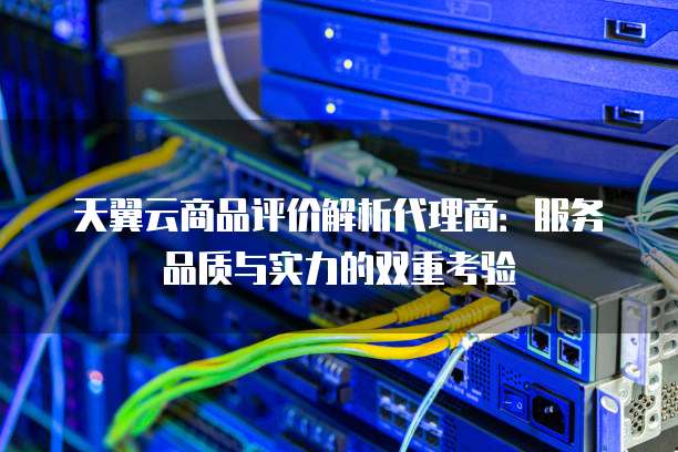 天翼云商品评价解析代理商:服务品质与实力的双重考验