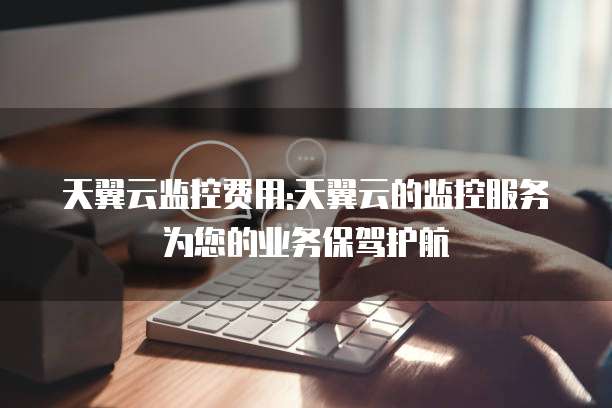 天翼云监控费用:天翼云的监控服务为您的业务保驾护航