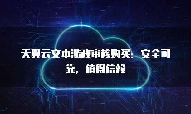 天翼云文本涉政审核购买:安全可靠,值得信赖