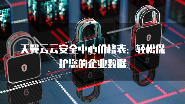 天翼云云安全中心价格表:轻松保护您的企业数据