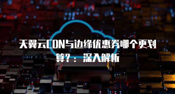 天翼云CDN与边缘优惠券哪个更划算?:深入解析