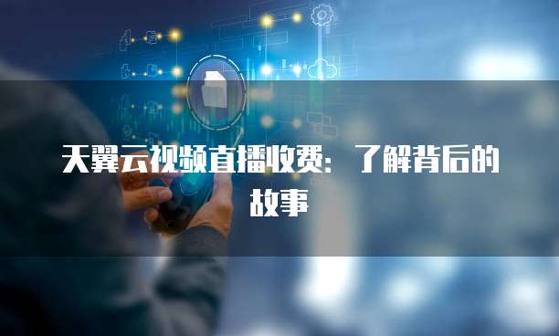 天翼云视频直播收费:了解背后的故事