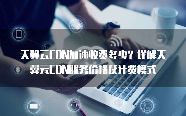 天翼云CDN加速收费多少?详解天翼云CDN服务价格及计费模式