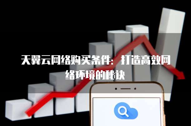天翼云网络购买条件:打造高效网络环境的秘诀