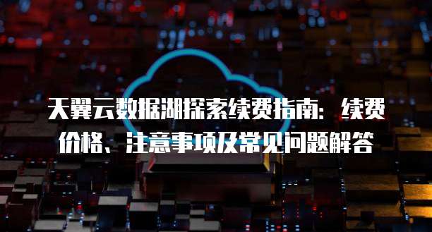 天翼云数据湖探索续费指南:续费价格、注意事项及常见问题解答