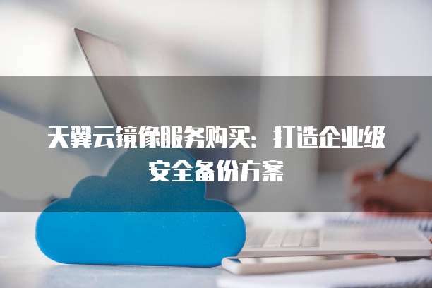 天翼云镜像服务购买:打造企业级安全备份方案