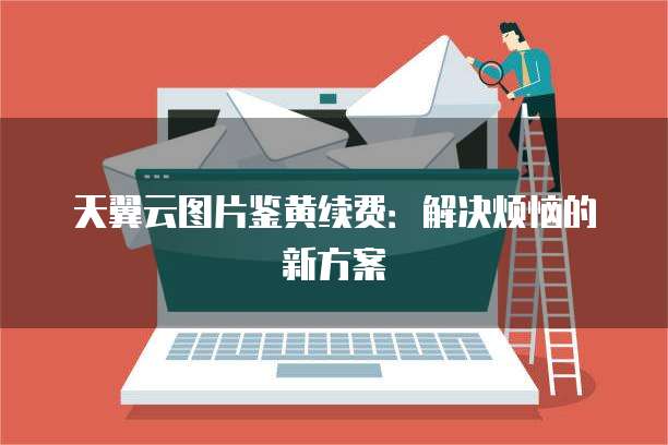 天翼云图片鉴黄续费:解决烦恼的新方案