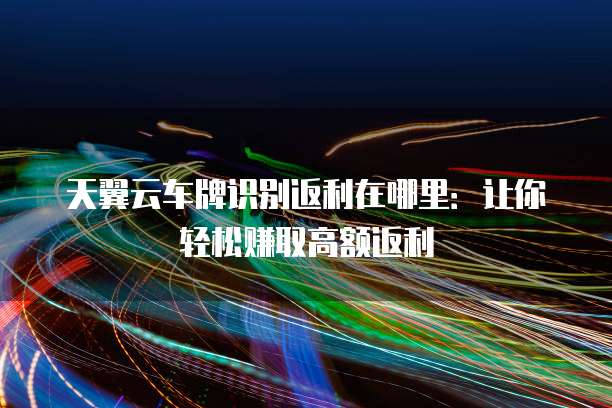 天翼云车牌识别返利在哪里：让你轻松赚取高额返利
