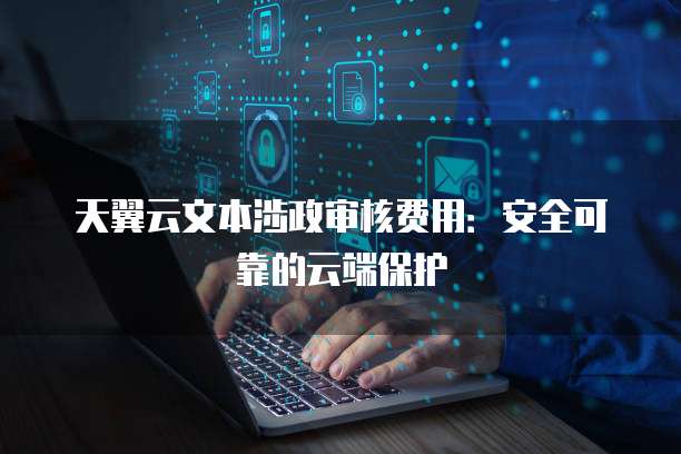 天翼云文本涉政审核费用:安全可靠的云端保护