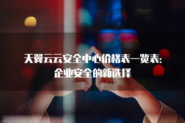 天翼云云安全中心价格表一览表：企业安全的新选择