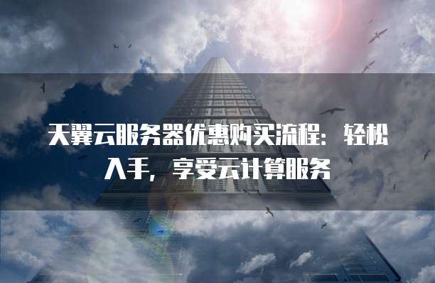 天翼云服务器优惠购买流程：轻松入手，享受云计算服务