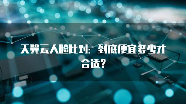 天翼云人脸比对：到底便宜多少才合适？