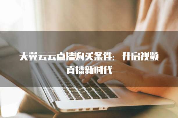 天翼云云点播购买条件:开启视频直播新时代
