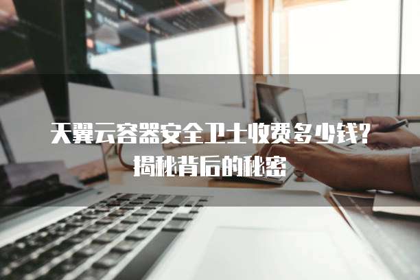 天翼云容器安全卫士收费多少钱?揭秘背后的秘密