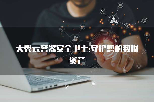 天翼云容器安全卫士:守护您的数据资产