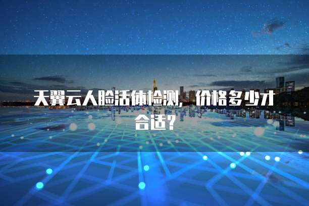 天翼云人脸活体检测，价格多少才合适？