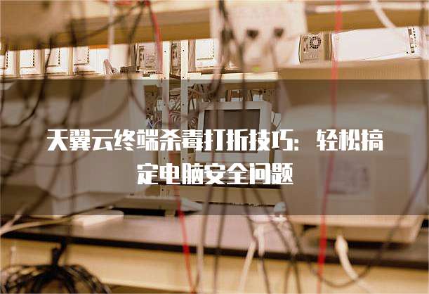 天翼云终端杀毒打折技巧:轻松搞定电脑安全问题
