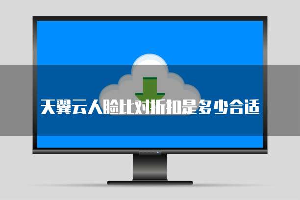 天翼云人脸比对折扣是多少合适