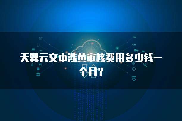 天翼云文本涉黄审核费用多少钱一个月?