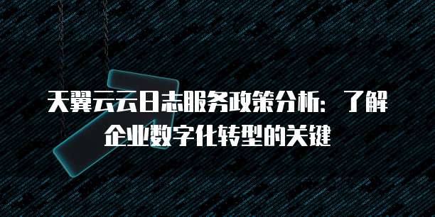 天翼云云日志服务政策分析:了解企业数字化转型的关键
