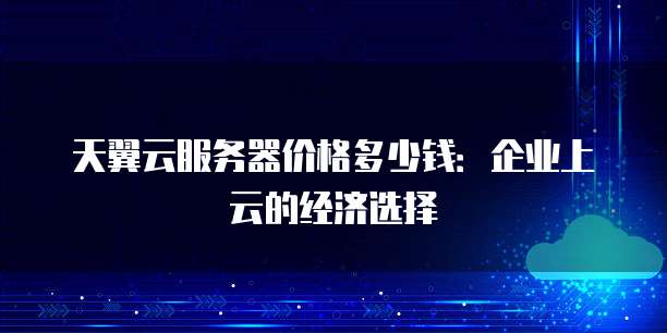 天翼云服务器价格多少钱:企业上云的经济选择