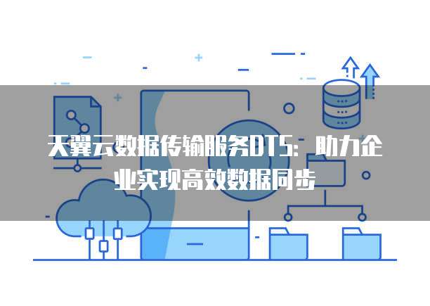 天翼云数据传输服务DTS：助力企业实现高效数据同步