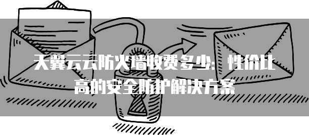 天翼云云防火墙收费多少:性价比高的安全防护解决方案