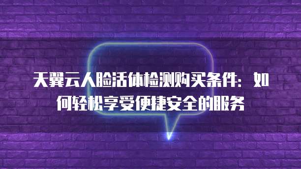 天翼云人脸活体检测购买条件：如何轻松享受便捷安全的服务
