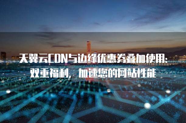 天翼云CDN与边缘优惠券叠加使用:双重福利,加速您的网站性能