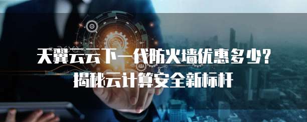 天翼云云下一代防火墙优惠多少？揭秘云计算安全新标杆