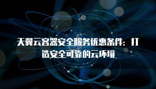 天翼云容器安全服务优惠条件:打造安全可靠的云环境