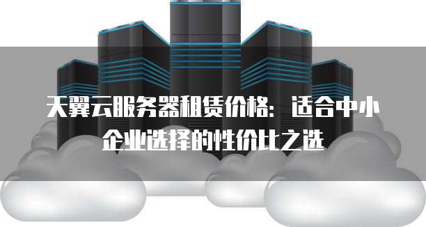 天翼云服务器租赁价格:适合中小企业选择的性价比之选