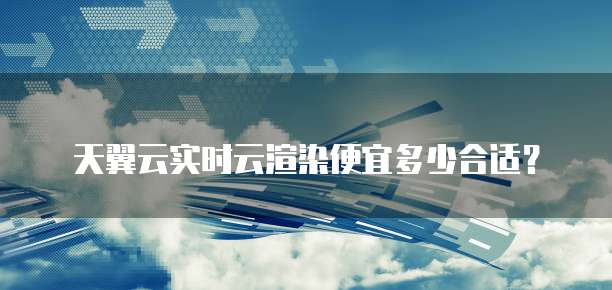 天翼云实时云渲染便宜多少合适?