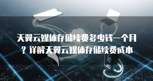 天翼云媒体存储续费多少钱一个月？详解天翼云媒体存储续费成本