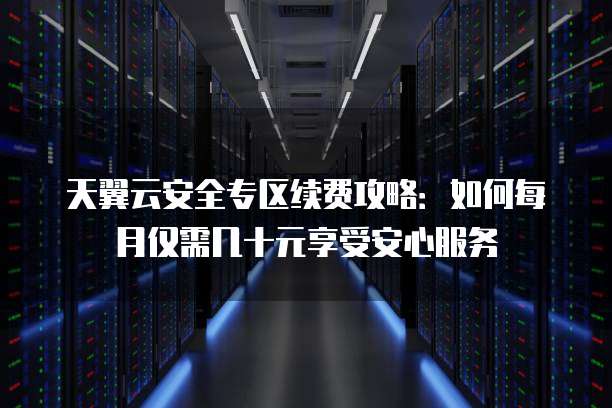 天翼云安全专区续费攻略：如何每月仅需几十元享受安心服务