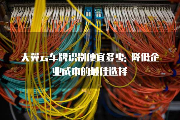 天翼云车牌识别便宜多少: 降低企业成本的最佳选择