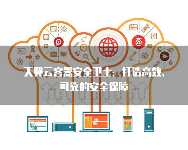 天翼云容器安全卫士:打造高效、可靠的安全保障