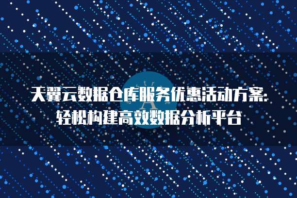 天翼云数据仓库服务优惠活动方案:轻松构建高效数据分析平台